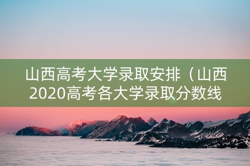 山西高考大学录取安排（山西2020高考各大学录取分数线一览表）