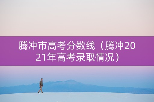 腾冲市高考分数线（腾冲2021年高考录取情况）