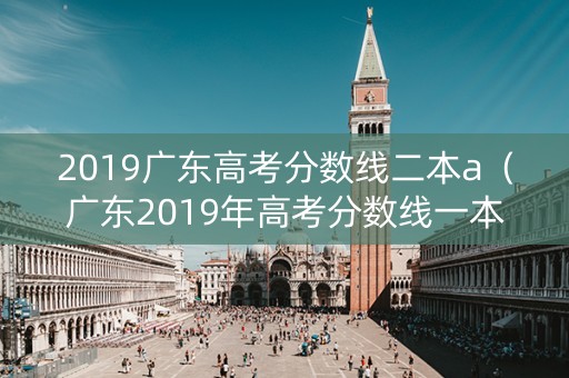 2019广东高考分数线二本a（广东2019年高考分数线一本,二本划线）
