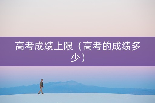 高考成绩上限（高考的成绩多少）