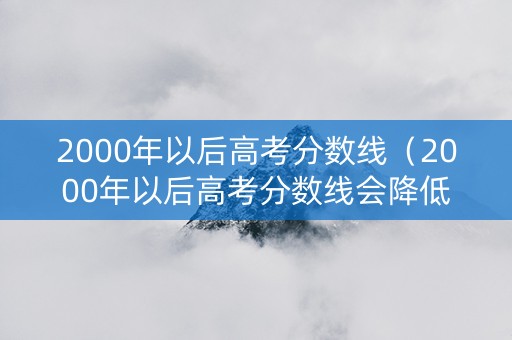 2000年以后高考分数线（2000年以后高考分数线会降低吗）