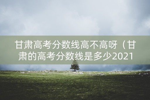 甘肃高考分数线高不高呀（甘肃的高考分数线是多少2021）