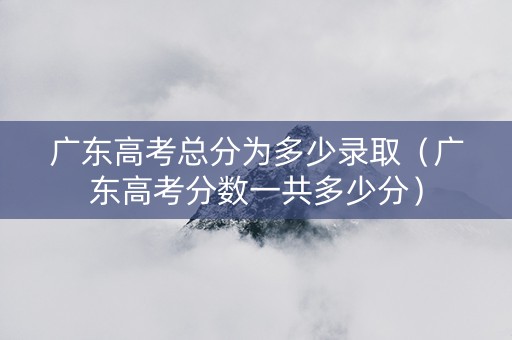 广东高考总分为多少录取（广东高考分数一共多少分）