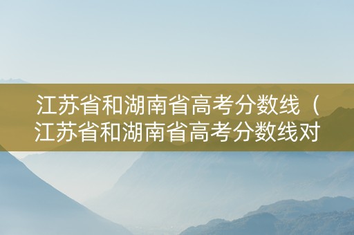 江苏省和湖南省高考分数线（江苏省和湖南省高考分数线对比）