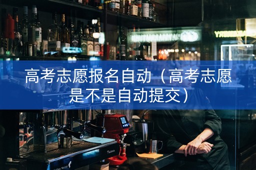 高考志愿报名自动（高考志愿是不是自动提交）