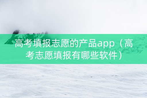 高考填报志愿的产品app（高考志愿填报有哪些软件）