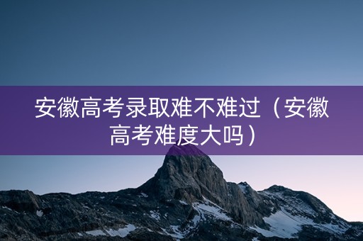 安徽高考录取难不难过（安徽高考难度大吗）