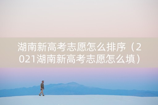 湖南新高考志愿怎么排序（2021湖南新高考志愿怎么填）