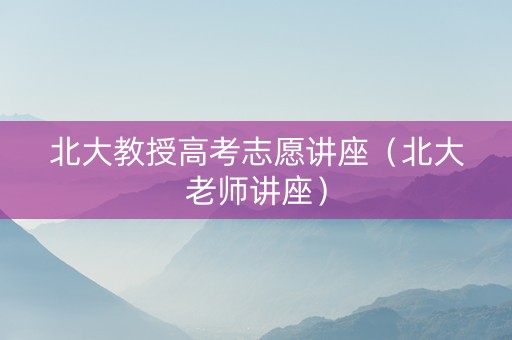 北大教授高考志愿讲座（北大老师讲座）