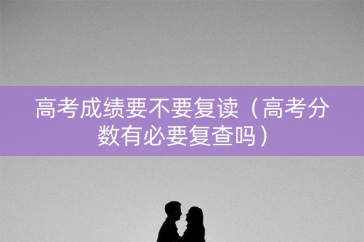 高考成绩要不要复读（高考分数有必要复查吗）