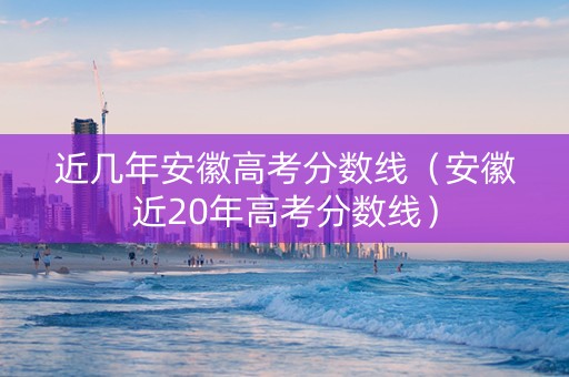 近几年安徽高考分数线（安徽近20年高考分数线）