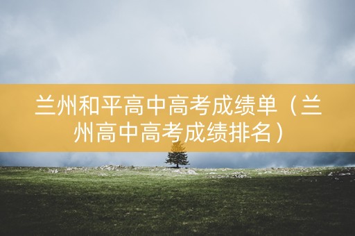 兰州和平高中高考成绩单（兰州高中高考成绩排名）