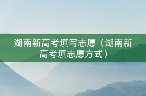湖南新高考填写志愿（湖南新高考填志愿方式）