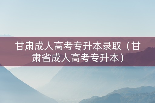 甘肃成人高考专升本录取（甘肃省成人高考专升本）