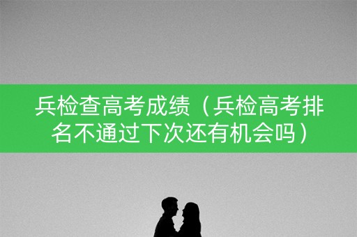 兵检查高考成绩（兵检高考排名不通过下次还有机会吗）
