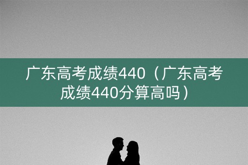广东高考成绩440（广东高考成绩440分算高吗）