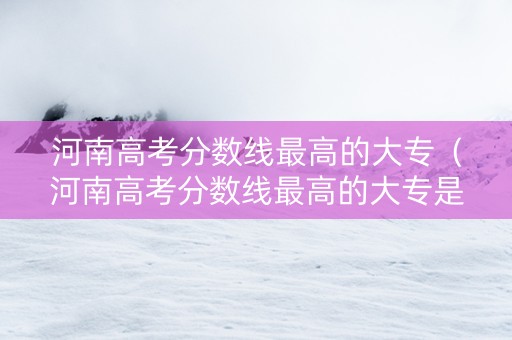 河南高考分数线最高的大专（河南高考分数线最高的大专是哪个）