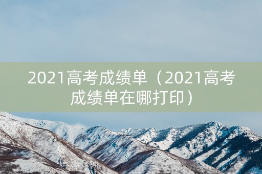 2021高考成绩单（2021高考成绩单在哪打印）