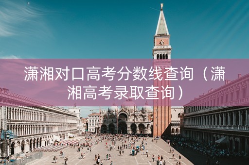 潇湘对口高考分数线查询（潇湘高考录取查询）