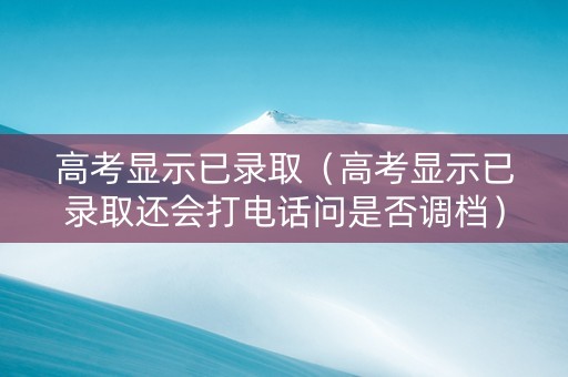 高考显示已录取（高考显示已录取还会打电话问是否调档）