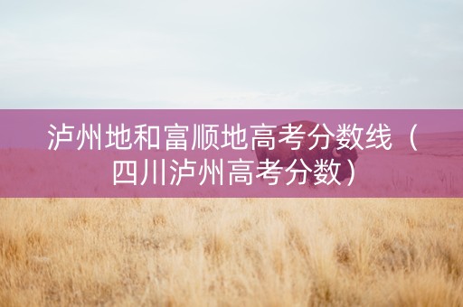 泸州地和富顺地高考分数线（四川泸州高考分数）