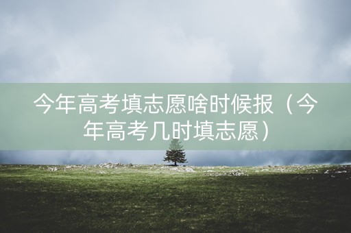 今年高考填志愿啥时候报（今年高考几时填志愿）