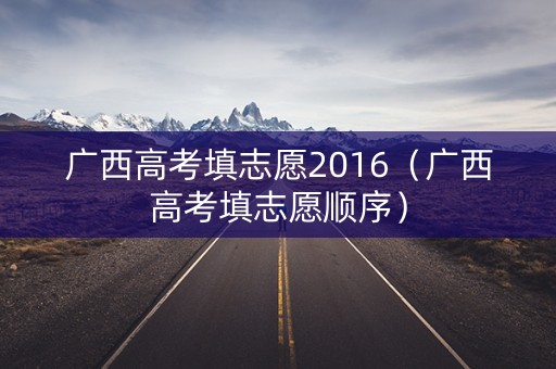 广西高考填志愿2016（广西高考填志愿顺序）