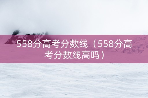 558分高考分数线（558分高考分数线高吗）