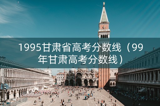 1995甘肃省高考分数线（99年甘肃高考分数线）