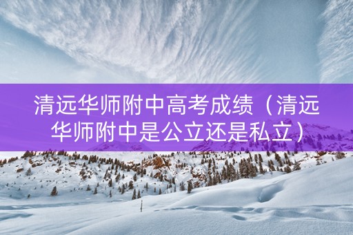 清远华师附中高考成绩（清远华师附中是公立还是私立）