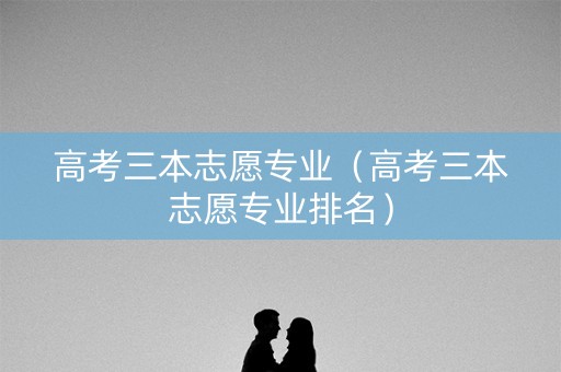 高考三本志愿专业（高考三本志愿专业排名）