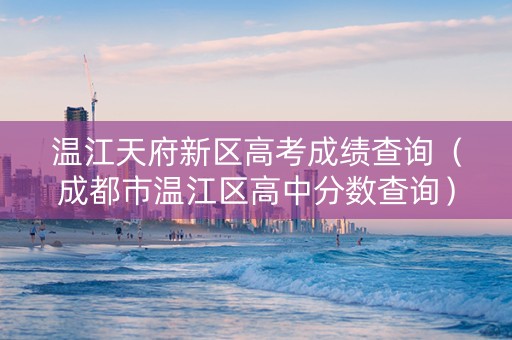 温江天府新区高考成绩查询（成都市温江区高中分数查询）