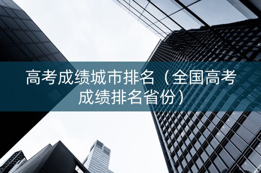 高考成绩城市排名（全国高考成绩排名省份）