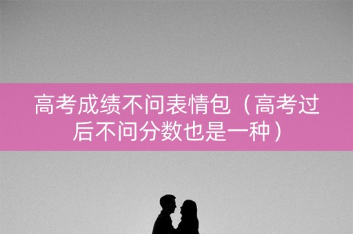 高考成绩不问表情包（高考过后不问分数也是一种）