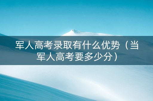 军人高考录取有什么优势（当军人高考要多少分）