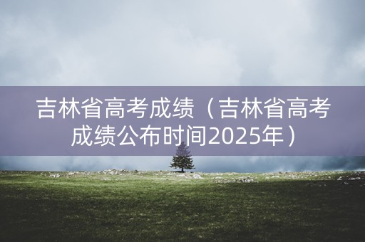 吉林省高考成绩（吉林省高考成绩公布时间2025年）