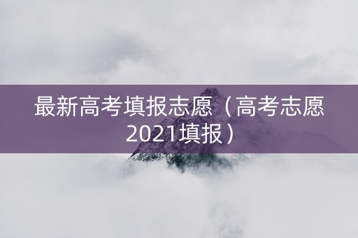 最新高考填报志愿（高考志愿2021填报）