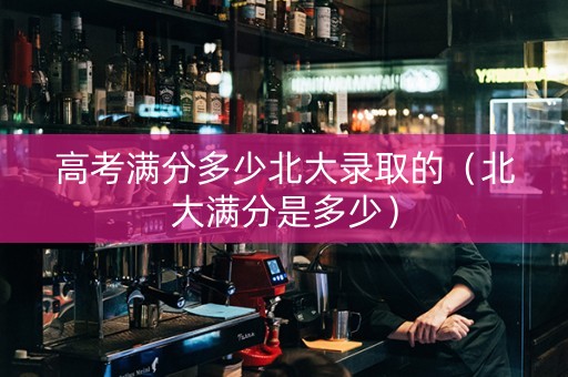 高考满分多少北大录取的（北大满分是多少）