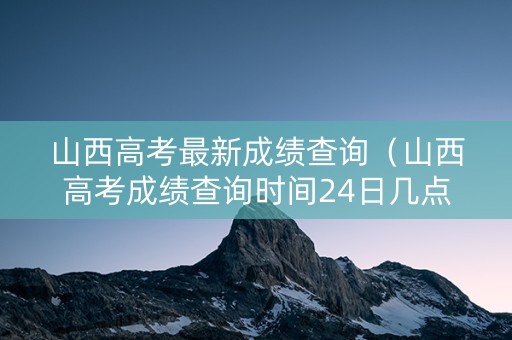 山西高考最新成绩查询（山西高考成绩查询时间24日几点）