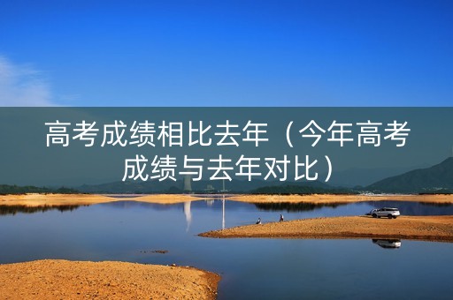 高考成绩相比去年（今年高考成绩与去年对比）