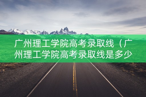 广州理工学院高考录取线（广州理工学院高考录取线是多少）