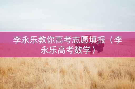 李永乐教你高考志愿填报（李永乐高考数学）