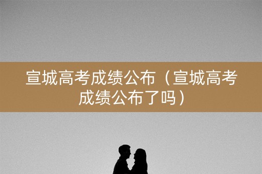 宣城高考成绩公布（宣城高考成绩公布了吗）