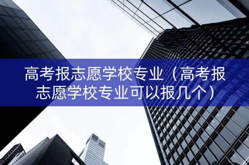 高考报志愿学校专业（高考报志愿学校专业可以报几个）