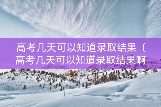高考几天可以知道录取结果（高考几天可以知道录取结果啊）