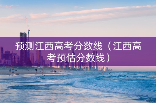 预测江西高考分数线（江西高考预估分数线）