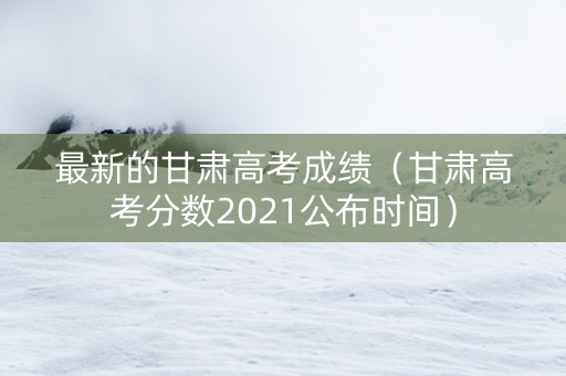 最新的甘肃高考成绩（甘肃高考分数2021公布时间）