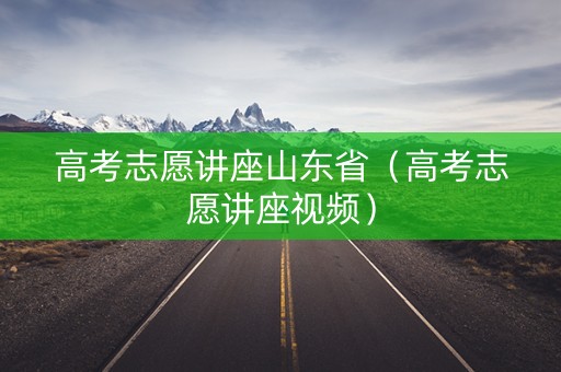 高考志愿讲座山东省（高考志愿讲座视频）