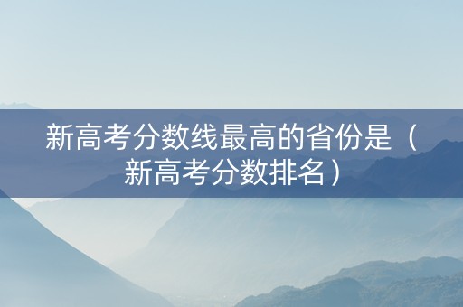 新高考分数线最高的省份是（新高考分数排名）
