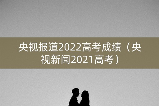 央视报道2022高考成绩（央视新闻2021高考）